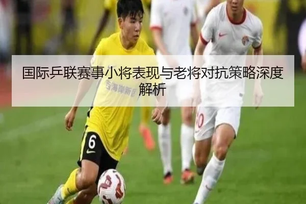 国际乒联赛事小将表现与老将对抗策略深度解析